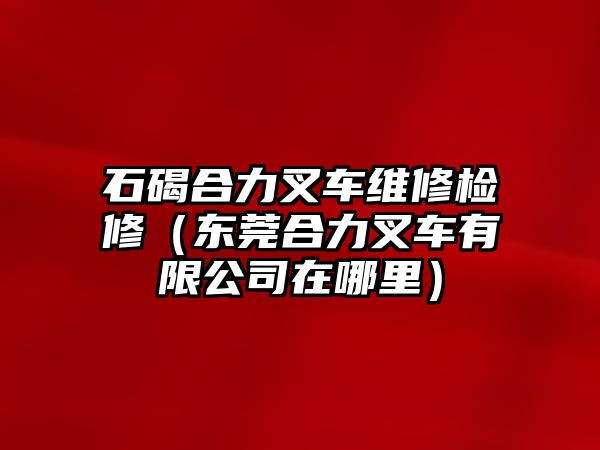 石碣合力叉車維修檢修（東莞合力叉車有限公司在哪里）