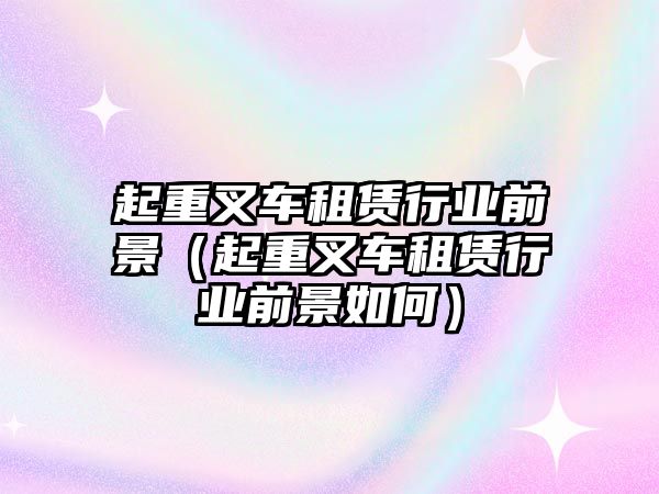 起重叉車租賃行業(yè)前景（起重叉車租賃行業(yè)前景如何）