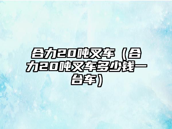 合力20噸叉車（合力20噸叉車多少錢一臺(tái)車）