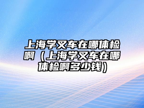 上海學叉車在哪體檢啊（上海學叉車在哪體檢啊多少錢）