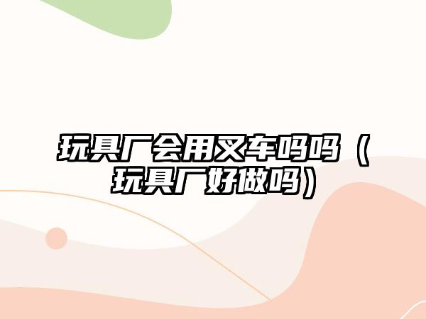 玩具廠會(huì)用叉車嗎嗎（玩具廠好做嗎）