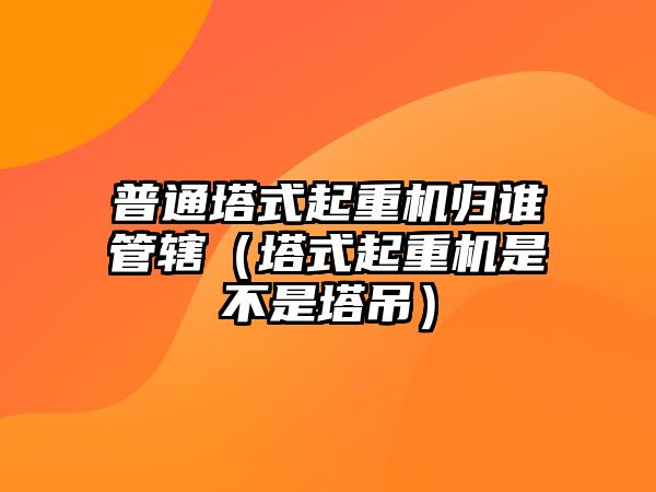 普通塔式起重機(jī)歸誰管轄（塔式起重機(jī)是不是塔吊）