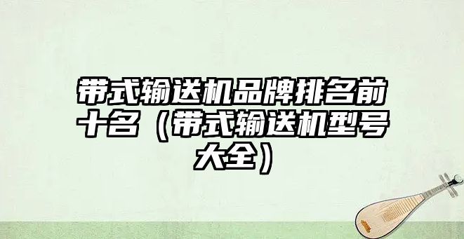 帶式輸送機品牌排名前十名（帶式輸送機型號大全）