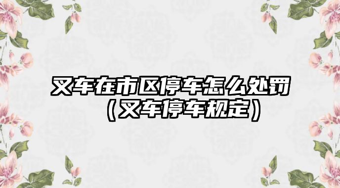 叉車在市區(qū)停車怎么處罰（叉車停車規(guī)定）