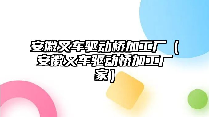 安徽叉車驅(qū)動(dòng)橋加工廠（安徽叉車驅(qū)動(dòng)橋加工廠家）