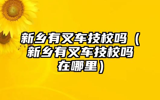 新鄉(xiāng)有叉車技校嗎（新鄉(xiāng)有叉車技校嗎在哪里）