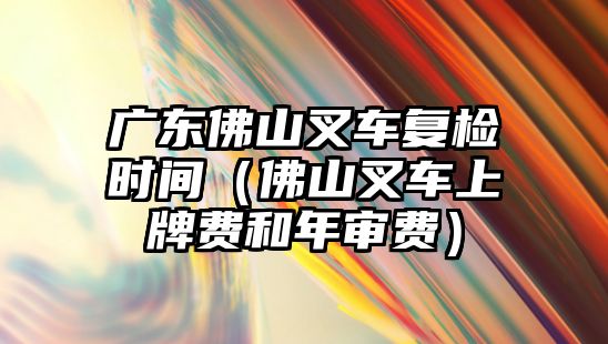 廣東佛山叉車復(fù)檢時間（佛山叉車上牌費和年審費）