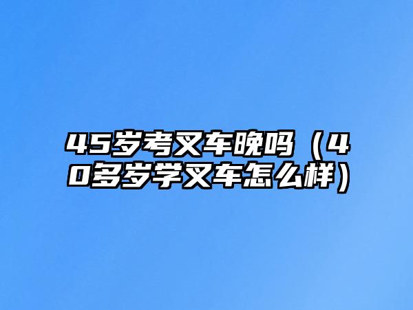 45歲考叉車晚嗎（40多歲學(xué)叉車怎么樣）