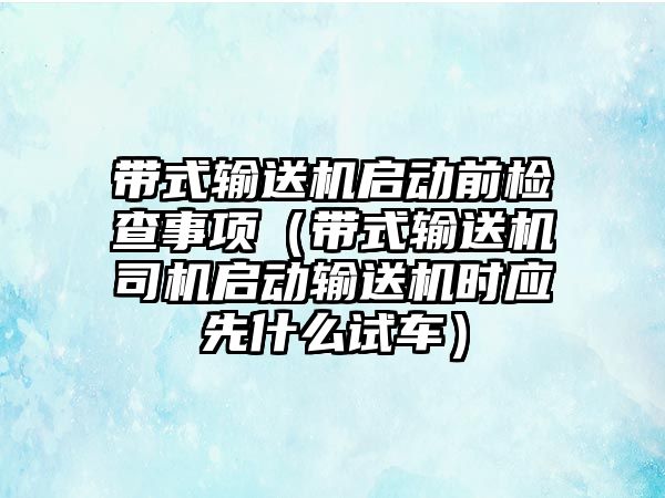 帶式輸送機啟動前檢查事項（帶式輸送機司機啟動輸送機時應(yīng)先什么試車）