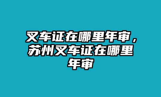 叉車(chē)證在哪里年審，蘇州叉車(chē)證在哪里年審