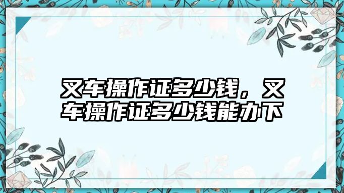 叉車操作證多少錢，叉車操作證多少錢能辦下