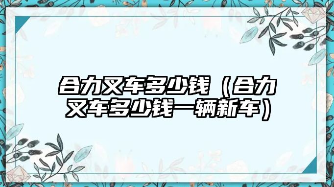 合力叉車多少錢（合力叉車多少錢一輛新車）