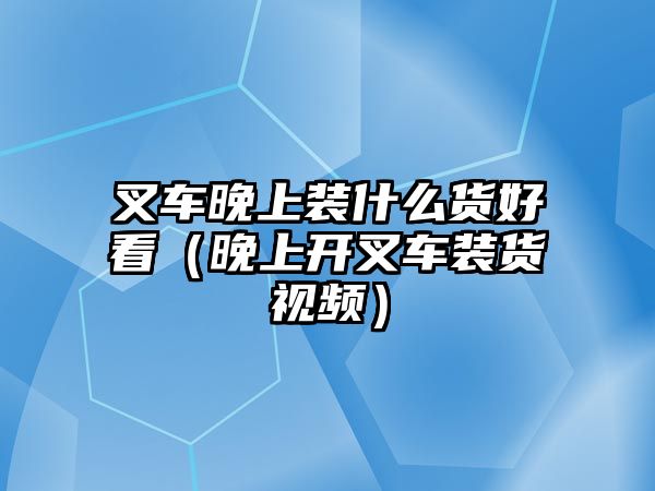 叉車晚上裝什么貨好看（晚上開(kāi)叉車裝貨視頻）