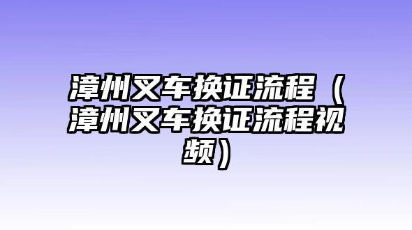 漳州叉車換證流程（漳州叉車換證流程視頻）