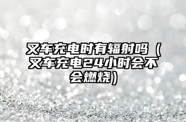 叉車充電時(shí)有輻射嗎（叉車充電24小時(shí)會(huì)不會(huì)燃燒）