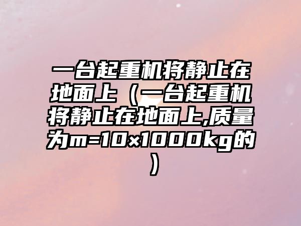 一臺起重機將靜止在地面上（一臺起重機將靜止在地面上,質(zhì)量為m=10×1000kg的）