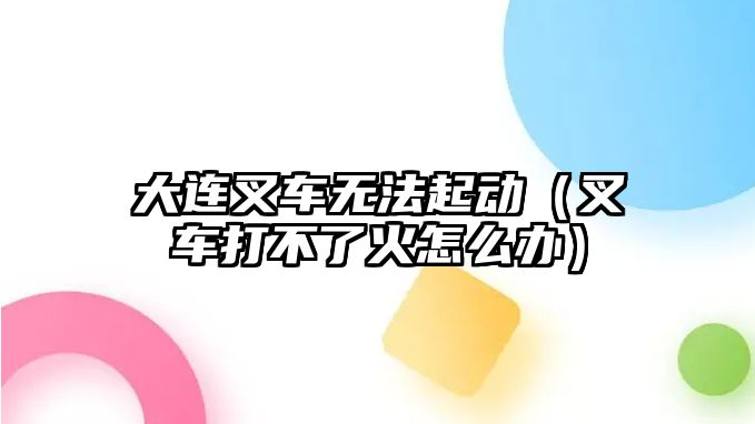 大連叉車無(wú)法起動(dòng)（叉車打不了火怎么辦）