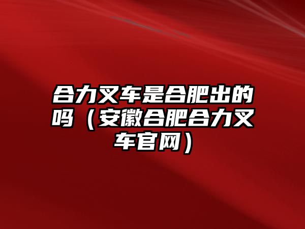 合力叉車是合肥出的嗎（安徽合肥合力叉車官網(wǎng)）