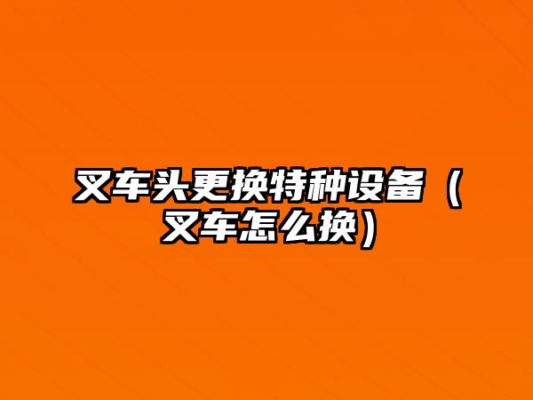 叉車頭更換特種設(shè)備（叉車怎么換）