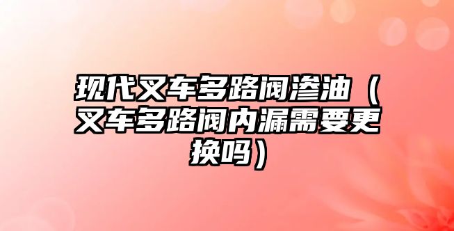 現代叉車多路閥滲油（叉車多路閥內漏需要更換嗎）