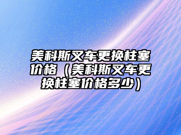 美科斯叉車更換柱塞價(jià)格（美科斯叉車更換柱塞價(jià)格多少）