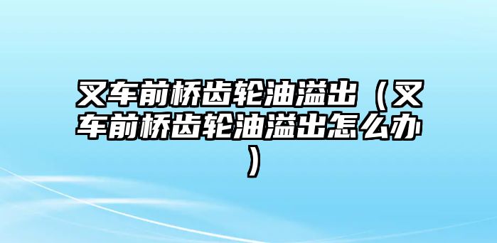 叉車前橋齒輪油溢出（叉車前橋齒輪油溢出怎么辦）