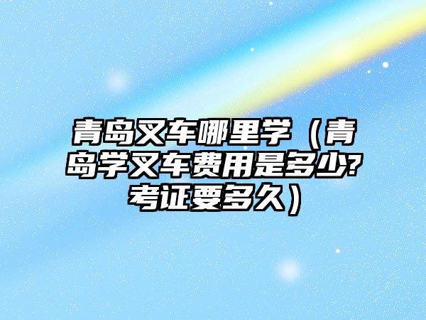 青島叉車哪里學（青島學叉車費用是多少?考證要多久）