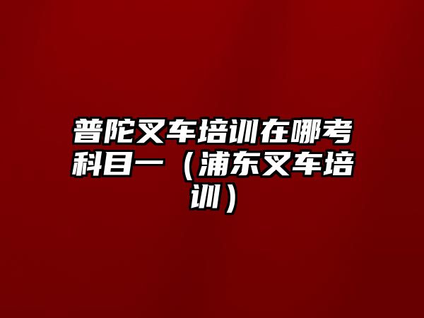 普陀叉車培訓(xùn)在哪考科目一（浦東叉車培訓(xùn)）