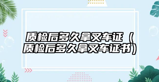 質(zhì)檢后多久拿叉車證（質(zhì)檢后多久拿叉車證書）