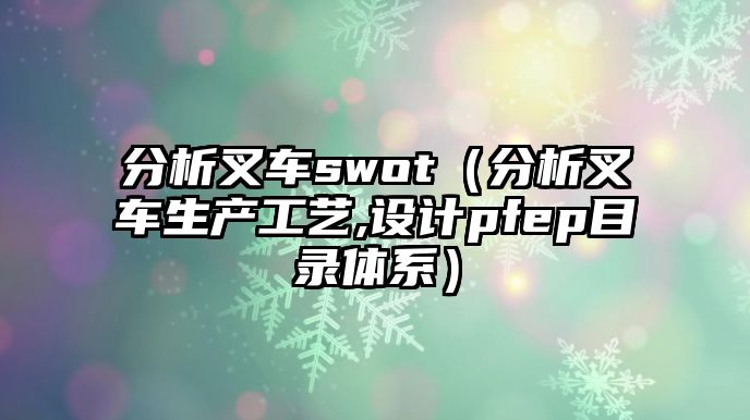 分析叉車swot（分析叉車生產(chǎn)工藝,設(shè)計(jì)pfep目錄體系）