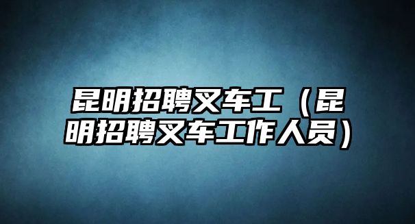 昆明招聘叉車工（昆明招聘叉車工作人員）