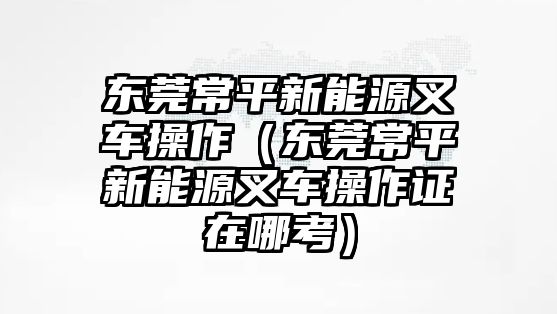 東莞常平新能源叉車操作（東莞常平新能源叉車操作證在哪考）