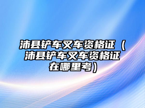 沛縣鏟車叉車資格證（沛縣鏟車叉車資格證在哪里考）