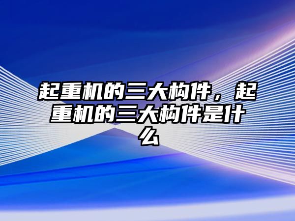 起重機(jī)的三大構(gòu)件，起重機(jī)的三大構(gòu)件是什么