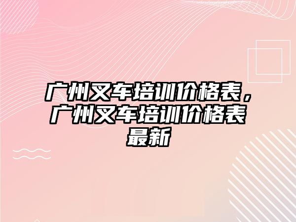 廣州叉車培訓(xùn)價格表，廣州叉車培訓(xùn)價格表最新