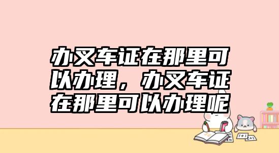 辦叉車證在那里可以辦理，辦叉車證在那里可以辦理呢