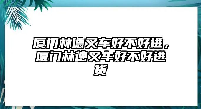 廈門林德叉車好不好進(jìn)，廈門林德叉車好不好進(jìn)貨