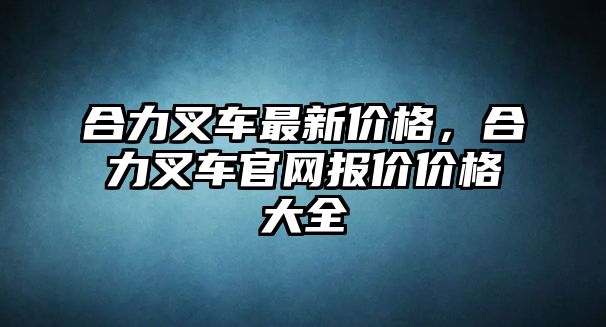 合力叉車最新價格，合力叉車官網(wǎng)報價價格大全