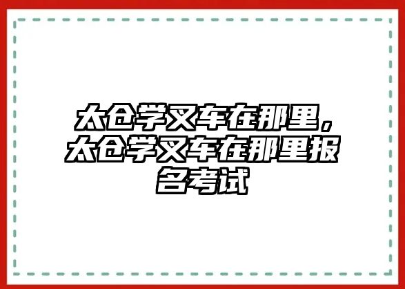 太倉學(xué)叉車在那里，太倉學(xué)叉車在那里報(bào)名考試