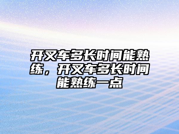 開叉車多長時間能熟練，開叉車多長時間能熟練一點