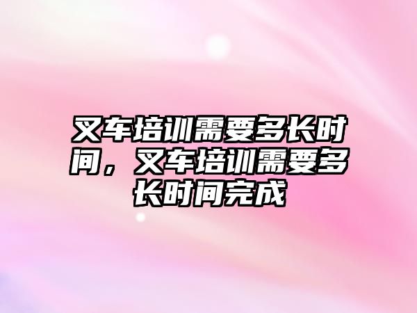 叉車培訓(xùn)需要多長時間，叉車培訓(xùn)需要多長時間完成