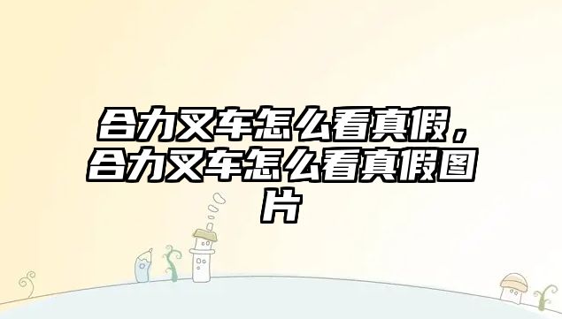 合力叉車怎么看真假，合力叉車怎么看真假圖片