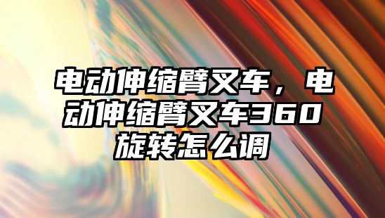 電動伸縮臂叉車，電動伸縮臂叉車360旋轉怎么調