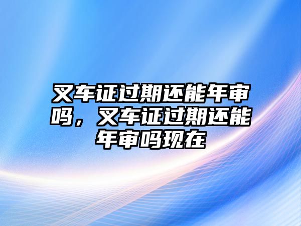 叉車證過期還能年審嗎，叉車證過期還能年審嗎現(xiàn)在