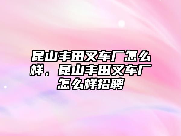 昆山豐田叉車廠怎么樣，昆山豐田叉車廠怎么樣招聘