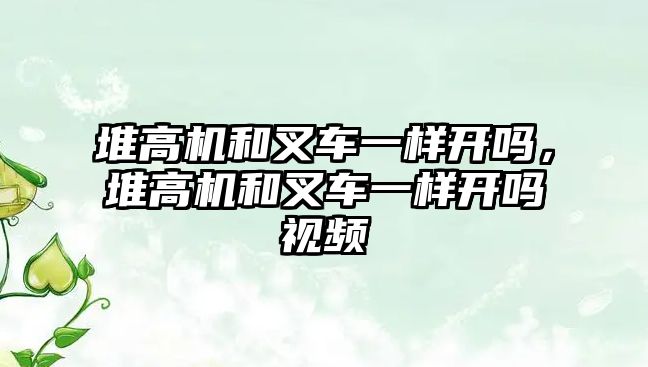 堆高機和叉車一樣開嗎，堆高機和叉車一樣開嗎視頻