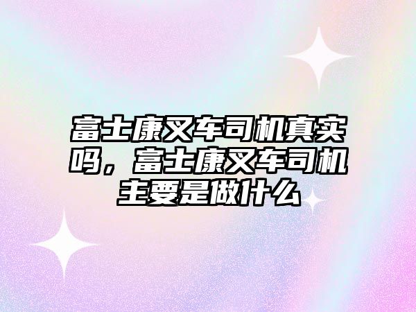 富士康叉車司機真實嗎，富士康叉車司機主要是做什么