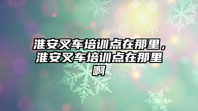 淮安叉車培訓點在那里，淮安叉車培訓點在那里啊