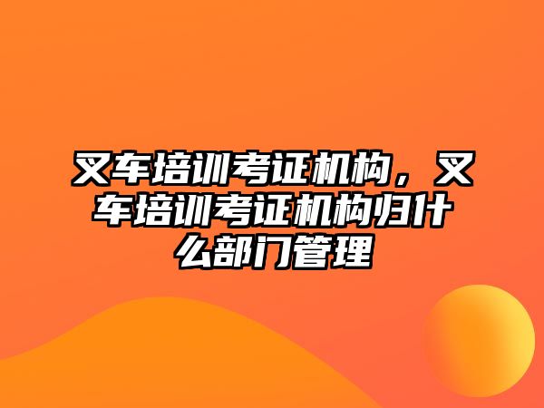 叉車培訓(xùn)考證機(jī)構(gòu)，叉車培訓(xùn)考證機(jī)構(gòu)歸什么部門管理