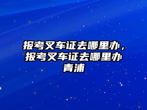 報考叉車證去哪里辦，報考叉車證去哪里辦青浦